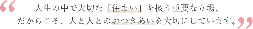 人生の中で大切な「住まい」を扱う重要な立場、だからこそ、人と人とのおつきあいを大切にしています。 